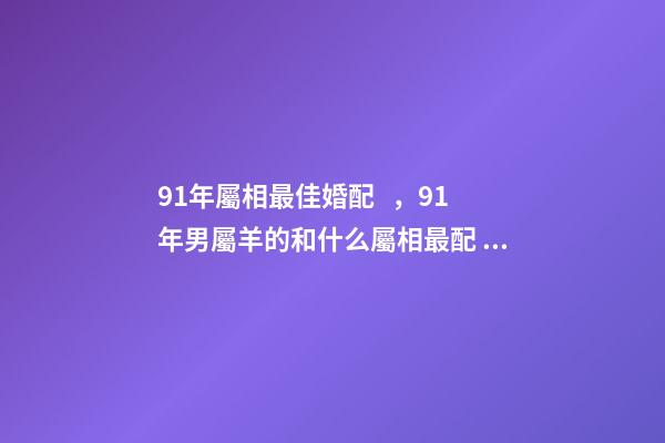 91年屬相最佳婚配，91年男屬羊的和什么屬相最配 1991年屬羊男婚配表，91年男屬羊的和什么屬相最配？-第1張-觀點-玄機派
